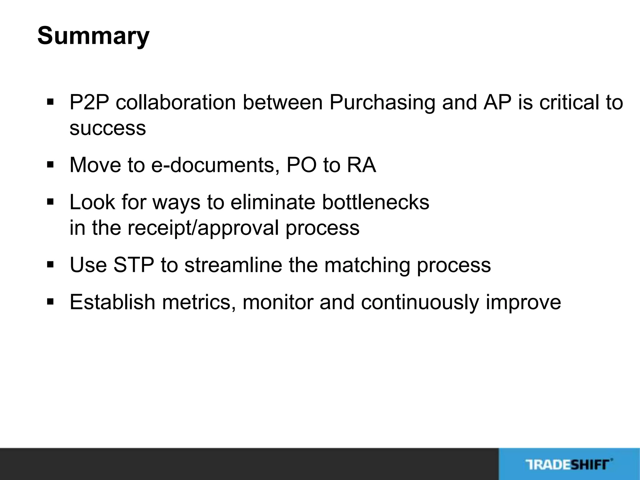 Summary 
 P2P collaboration between Purchasing and AP is critical to 
success 
 Move to e-documents, PO to RA 
 Look for ways to eliminate bottlenecks 
in the receipt/approval process 
 Use STP to streamline the matching process 
 Establish metrics, monitor and continuously improve 
 