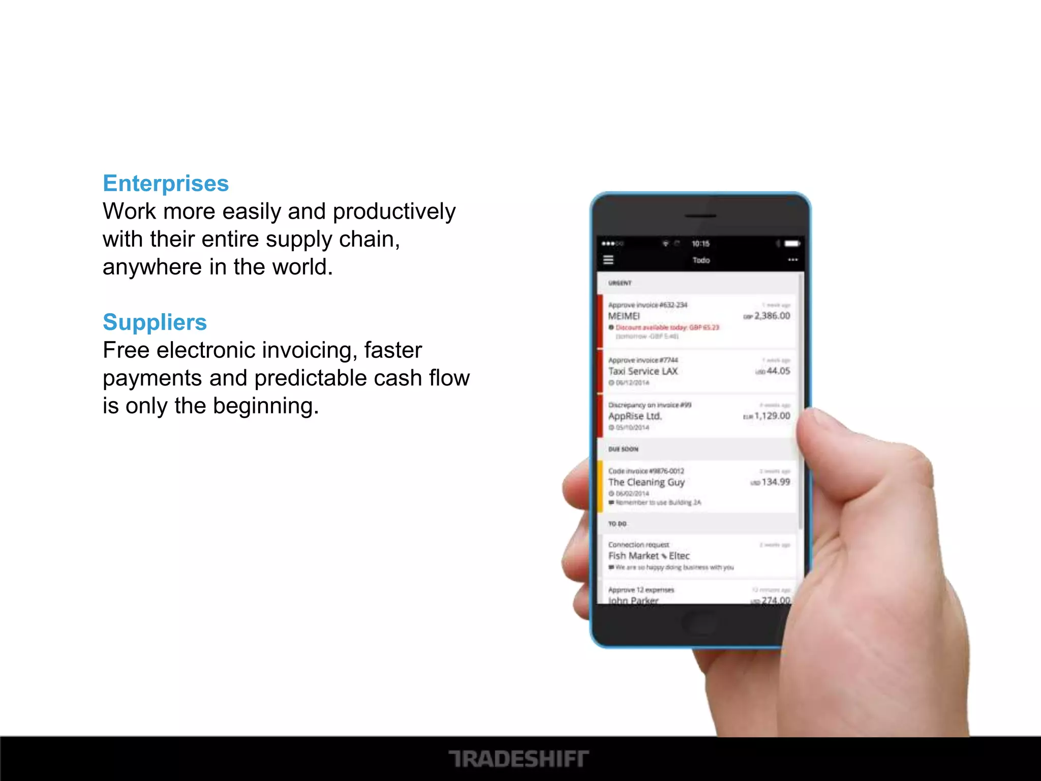 Enterprises 
Work more easily and productively 
with their entire supply chain, 
anywhere in the world. 
Suppliers 
Free electronic invoicing, faster 
payments and predictable cash flow 
is only the beginning. 
 
