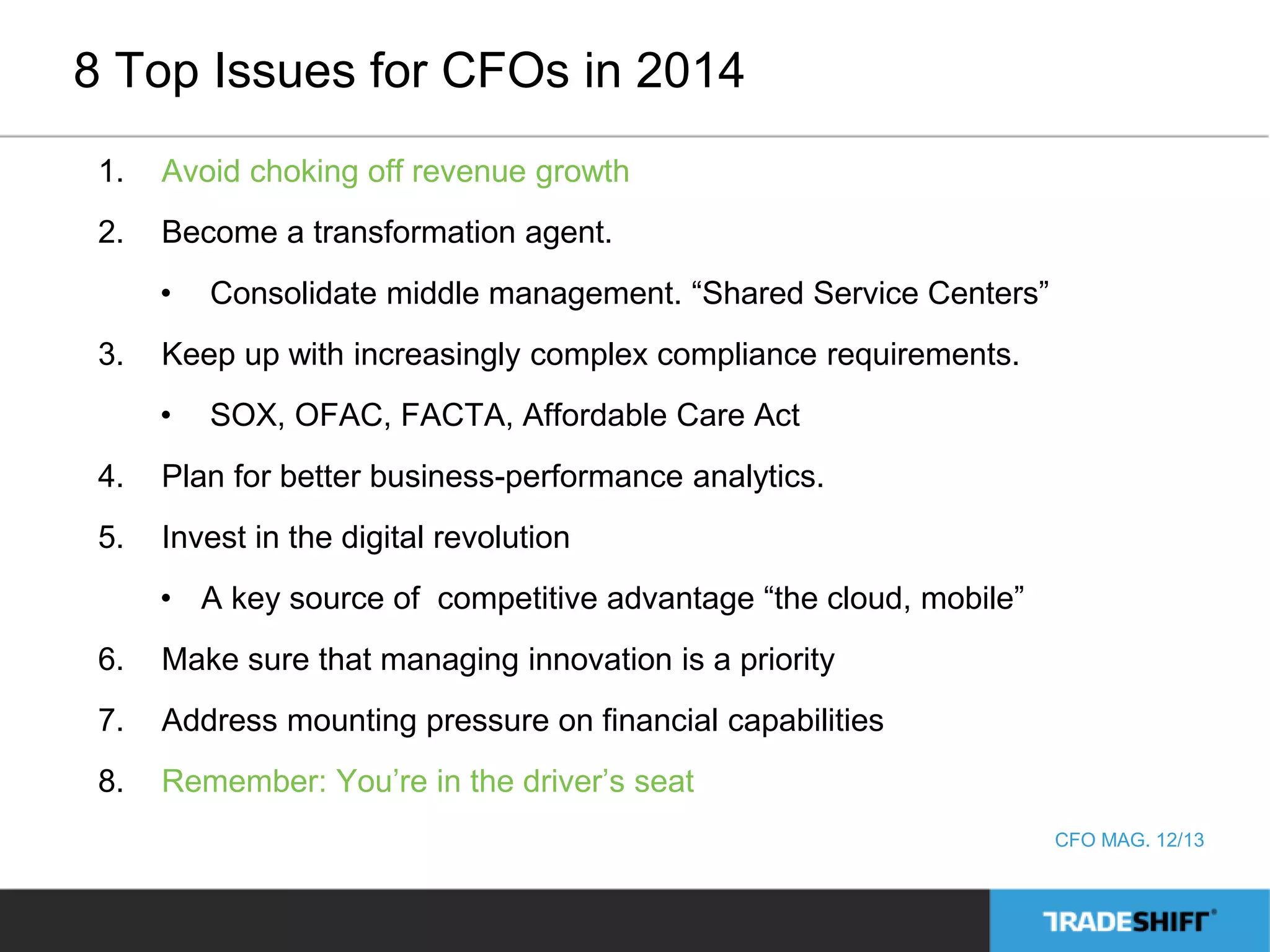 8 Top Issues for CFOs in 2014 
1. Avoid choking off revenue growth 
2. Become a transformation agent. 
• Consolidate middle management. “Shared Service Centers” 
3. Keep up with increasingly complex compliance requirements. 
• SOX, OFAC, FACTA, Affordable Care Act 
4. Plan for better business-performance analytics. 
5. Invest in the digital revolution 
• A key source of competitive advantage “the cloud, mobile” 
6. Make sure that managing innovation is a priority 
7. Address mounting pressure on financial capabilities 
8. Remember: You’re in the driver’s seat 
CFO MAG. 12/13 
 