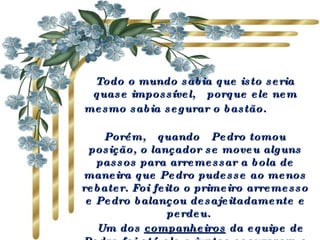 Todo o mundo sabia que isto seria quase impossível,  porque ele nem mesmo sabia segurar o bastão.             Porém,  quando  Pedro tomou posição, o lançador se moveu alguns passos para arremessar a bola de maneira que Pedro pudesse ao menos rebater. Foi feito o primeiro arremesso e Pedro balançou desajeitadamente e perdeu.     Um dos  companheiros  da equipe de Pedro foi até ele e  juntos  seguraram o bastão e encararam o lançador. 