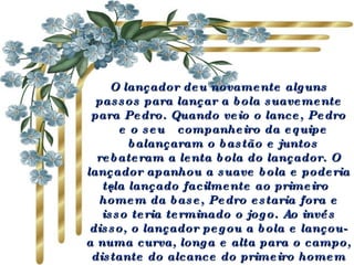 O lançador deu novamente alguns passos para lançar a bola suavemente para Pedro. Quando veio o lance, Pedro  e o seu  companheiro da equipe  balançaram o bastão e juntos rebateram a lenta bola do lançador. O lançador apanhou a suave bola e poderia tê-la lançado facilmente ao primeiro homem da base, Pedro estaria fora e isso teria terminado o jogo. Ao invés disso, o lançador pegou a bola e lançou-a numa curva, longa e alta para o campo, distante do alcance do primeiro homem da base.   