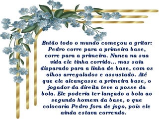 Então todo o mundo começou a gritar: Pedro corre para a primeira base, corre para a primeira. Nunca na sua vida ele tinha corrido... mas saiu disparado para a linha de base, com os olhos arregalados e assustado. Até que ele alcançasse a primeira base, o jogador da direita teve a posse da bola. Ele poderia ter lançado a bola ao segundo homem da base, o que colocaria Pedro fora de jogo, pois ele ainda estava correndo.   