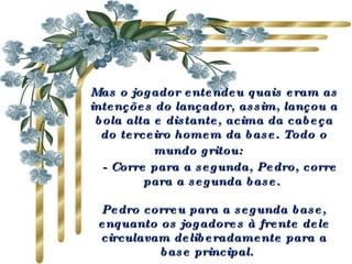 Mas o jogador entendeu quais eram as intenções do lançador, assim, lançou a bola alta e distante, acima da cabeça do terceiro homem da base. Todo o mundo gritou:        - Corre para a segunda, Pedro, corre para a segunda base.  Pedro correu para a segunda base, enquanto os jogadores à frente dele circulavam deliberadamente para a base principal.   