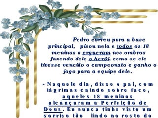       Pedro correu para a base principal,  pisou nela e  todos  os 18 meninos o  ergueram  nos ombros fazendo dele  o herói , como se ele tivesse vencido o campeonato e ganho o jogo para a equipe dele.  - Naquele dia, disse o pai, com lágrimas caindo sobre face,  aqueles 18 meninos alcançaram a Perfeição de Deus . Eu nunca tinha visto um sorriso tão  lindo no rosto do meu filho! 
