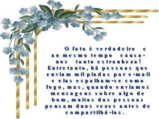      O fato é verdadeiro  e ao mesmo tempo  causa-nos  tanta estranheza! Entretanto, há pessoas que enviam mil piadas por e-mail e elas espalham-se como fogo, mas, quando enviamos mensagens sobre algo de bom, muitas das pessoas pensam duas vezes antes de compartilhá-las.   