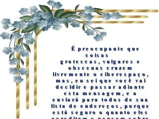    É preocupante que coisas   grotescas, vulgares e obscenas cruzem livremente o ciberespaço, mas, eu sei que você vai decidir e passar adiante esta mensagem, e a enviará para todos de sua lista de endereços, porque está seguro o quanto eles acreditam e pensam sobre você.   