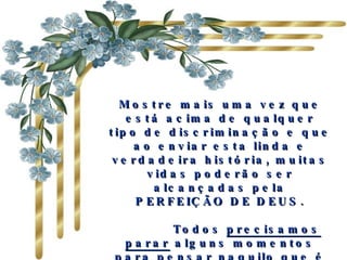 Mostre mais uma vez que está acima de qualquer tipo de discriminação e que ao enviar esta linda e verdadeira história, muitas vidas poderão ser alcançadas pela PERFEIÇÃO DE DEUS.        Todos  precisamos parar  alguns momentos  para pensar  naquilo que é realmente importante  na vida .   