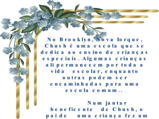 No Brooklyn, Nova Iorque, Chush é uma escola que se dedica ao ensino de crianças especiais. Algumas crianças ali permanecem por toda a vida  escolar, enquanto outras podem ser encaminhadas para uma escola comum..         Num jantar  beneficente  de Chush, o  pai de   uma criança fez um discurso que nunca mais seria esquecido  pelos que ali estavam presentes.  