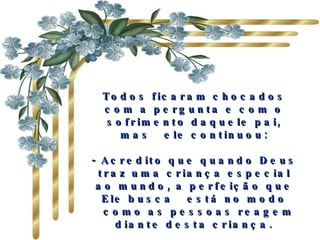 Todos ficaram chocados com a pergunta e com o sofrimento daquele pai, mas  ele continuou: - Acredito que quando Deus traz uma criança especial ao mundo, a perfeição que Ele busca  está no modo  como as pessoas reagem diante desta criança. 
