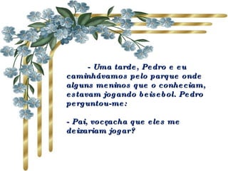          - Uma tarde, Pedro e eu caminhávamos pelo parque onde alguns meninos que o conheciam, estavam jogando beisebol. Pedro perguntou-me:                 - Pai, você acha que eles me deixariam jogar?  
