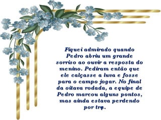 Fiquei admirado quando Pedro abriu um grande sorriso ao ouvir a resposta do menino. Pediram então que ele calçasse a luva e fosse para o campo jogar. No final da oitava rodada, a equipe de Pedro marcou alguns pontos, mas ainda estava perdendo por três.   