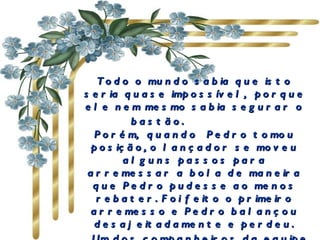Todo o mundo sabia que isto seria quase impossível,  porque ele nem mesmo sabia segurar o bastão.             Porém,  quando  Pedro tomou posição, o lançador se moveu alguns passos para arremessar a bola de maneira que Pedro pudesse ao menos rebater. Foi feito o primeiro arremesso e Pedro balançou desajeitadamente e perdeu.     Um dos  companheiros  da equipe de Pedro foi até ele e  juntos  seguraram o bastão e encararam o lançador. 