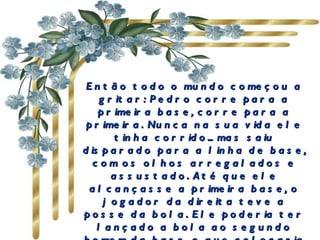 Então todo o mundo começou a gritar: Pedro corre para a primeira base, corre para a primeira. Nunca na sua vida ele tinha corrido... mas saiu disparado para a linha de base, com os olhos arregalados e assustado. Até que ele alcançasse a primeira base, o jogador da direita teve a posse da bola. Ele poderia ter lançado a bola ao segundo homem da base, o que colocaria Pedro fora de jogo, pois ele ainda estava correndo.   