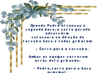 Quando Pedro alcançou a segunda base, a curta parada adversária  colocou-o na direção de terceira base e todos gritaram:         - Corre para a terceira.  Ambas as equipes correram atrás dele gritando:         - Pedro, corre para a base principal.  