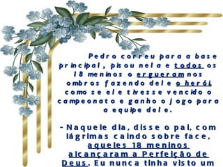       Pedro correu para a base principal,  pisou nela e  todos  os 18 meninos o  ergueram  nos ombros fazendo dele  o herói , como se ele tivesse vencido o campeonato e ganho o jogo para a equipe dele.  - Naquele dia, disse o pai, com lágrimas caindo sobre face,  aqueles 18 meninos alcançaram a Perfeição de Deus . Eu nunca tinha visto um sorriso tão  lindo no rosto do meu filho! 