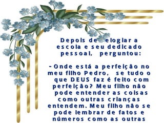 Depois de  elogiar a escola e seu dedicado  pessoal,  perguntou:  - Onde está a perfeição no meu filho Pedro,  se tudo o  que DEUS faz é feito com perfeição? Meu filho não  pode entender as coisas como outras crianças entendem. Meu filho não se pode lembrar de fatos e números como as outras crianças. Então, onde está a perfeição de Deus? '  