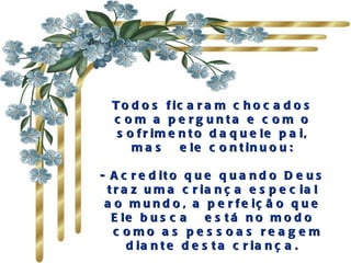 Todos ficaram chocados com a pergunta e com o sofrimento daquele pai, mas  ele continuou: - Acredito que quando Deus traz uma criança especial ao mundo, a perfeição que Ele busca  está no modo  como as pessoas reagem diante desta criança. 