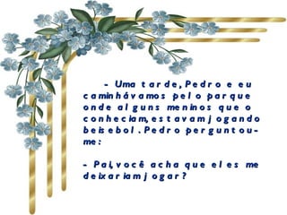          - Uma tarde, Pedro e eu caminhávamos pelo parque onde alguns meninos que o conheciam, estavam jogando beisebol. Pedro perguntou-me:                 - Pai, você acha que eles me deixariam jogar?  