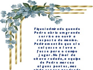 Fiquei admirado quando Pedro abriu um grande sorriso ao ouvir a resposta do menino. Pediram então que ele calçasse a luva e fosse para o campo jogar. No final da oitava rodada, a equipe de Pedro marcou alguns pontos, mas ainda estava perdendo por três.   