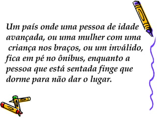 Um país onde uma pessoa de idade  avançada, ou uma mulher com uma criança nos braços, ou um inválido,  fica em pé no ônibus, enquanto a  pessoa que está sentada finge que  dorme para não dar o lugar.  