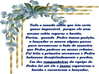 Todo o mundo sabia que isto seriaTodo o mundo sabia que isto seria
quase impossível,  porque ele nemquase impossível,  porque ele nem
mesmo sabia segurar o bastão.mesmo sabia segurar o bastão.                   
Porém,  quando  Pedro tomou posição,Porém,  quando  Pedro tomou posição,
o lançador se moveu alguns passoso lançador se moveu alguns passos
para arremessar a bola de maneirapara arremessar a bola de maneira
que Pedro pudesse ao menos rebater.que Pedro pudesse ao menos rebater.
Foi feito o primeiro arremesso e PedroFoi feito o primeiro arremesso e Pedro
balançou desajeitadamente e perdeu.balançou desajeitadamente e perdeu.
  Um dosUm dos companheiroscompanheiros da equipe deda equipe de
Pedro foi até ele ePedro foi até ele e juntosjuntos seguraram oseguraram o
bastão e encararam o lançador.bastão e encararam o lançador.
 