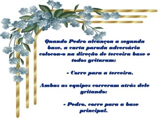 Quando Pedro alcançou a segundaQuando Pedro alcançou a segunda
base, a curta parada adversáriabase, a curta parada adversária
colocou-o na direção de terceira base ecolocou-o na direção de terceira base e
todos gritaram:todos gritaram:
       - Corre para a terceira.       - Corre para a terceira.
Ambas as equipes correram atrás deleAmbas as equipes correram atrás dele
gritando:gritando:
       - Pedro, corre para a base       - Pedro, corre para a base
principal.principal.
 