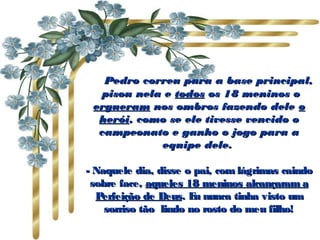           Pedro correu para a base principal,Pedro correu para a base principal,
 pisou nela e pisou nela e todostodos os 18 meninos oos 18 meninos o
ergueramergueram nos ombros fazendo delenos ombros fazendo dele oo
heróiherói, como se ele tivesse vencido o, como se ele tivesse vencido o
campeonato e ganho o jogo para acampeonato e ganho o jogo para a
equipe dele.equipe dele.
- Naquele dia, disse o pai, com lágrimas caindo- Naquele dia, disse o pai, com lágrimas caindo
sobre face,sobre face, aqueles 18 meninos alcançaram aaqueles 18 meninos alcançaram a
Perfeição de DeusPerfeição de Deus. Eu nunca tinha visto um. Eu nunca tinha visto um
sorriso tão  lindo no rosto do meu filho!sorriso tão  lindo no rosto do meu filho!
 