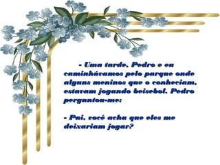               - Uma tarde, Pedro e eu- Uma tarde, Pedro e eu
caminhávamos pelo parque ondecaminhávamos pelo parque onde
alguns meninos que o conheciam,alguns meninos que o conheciam,
estavam jogando beisebol. Pedroestavam jogando beisebol. Pedro
perguntou-me:perguntou-me:                    
  
- Pai, você acha que eles me- Pai, você acha que eles me
deixariam jogar?deixariam jogar?
 