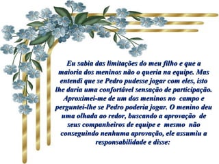 Eu sabia das limitações do meu filho e que aEu sabia das limitações do meu filho e que a
maioria dos meninos não o queria na equipe. Masmaioria dos meninos não o queria na equipe. Mas
entendi que se Pedro pudesse jogar com eles, istoentendi que se Pedro pudesse jogar com eles, isto
lhe daria uma confortável sensação de participação.lhe daria uma confortável sensação de participação.
Aproximei-me de um dos meninos no campo eAproximei-me de um dos meninos no campo e
perguntei-lhe se Pedro poderia jogar. O menino deuperguntei-lhe se Pedro poderia jogar. O menino deu
uma olhada ao redor, buscando a aprovação deuma olhada ao redor, buscando a aprovação de
seus companheiros de equipe e mesmo nãoseus companheiros de equipe e mesmo não
conseguindo nenhuma aprovação, ele assumiu aconseguindo nenhuma aprovação, ele assumiu a
responsabilidade e disse:responsabilidade e disse:
 