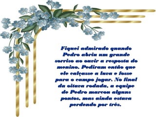 Fiquei admirado quandoFiquei admirado quando
Pedro abriu um grandePedro abriu um grande
sorriso ao ouvir a resposta dosorriso ao ouvir a resposta do
menino. Pediram então quemenino. Pediram então que
ele calçasse a luva e fosseele calçasse a luva e fosse
para o campo jogar. No finalpara o campo jogar. No final
da oitava rodada, a equipeda oitava rodada, a equipe
de Pedro marcou algunsde Pedro marcou alguns
pontos, mas ainda estavapontos, mas ainda estava
perdendo por três.perdendo por três.
 