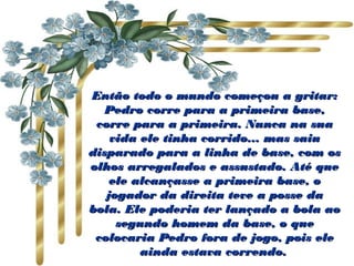Então todo o mundo começou a gritar:Então todo o mundo começou a gritar:
Pedro corre para a primeira base,Pedro corre para a primeira base,
corre para a primeira. Nunca na suacorre para a primeira. Nunca na sua
vida ele tinha corrido... mas saiuvida ele tinha corrido... mas saiu
disparado para a linha de base, com osdisparado para a linha de base, com os
olhos arregalados e assustado. Até queolhos arregalados e assustado. Até que
ele alcançasse a primeira base, oele alcançasse a primeira base, o
jogador da direita teve a posse dajogador da direita teve a posse da
bola. Ele poderia ter lançado a bola aobola. Ele poderia ter lançado a bola ao
segundo homem da base, o quesegundo homem da base, o que
colocaria Pedro fora de jogo, pois elecolocaria Pedro fora de jogo, pois ele
ainda estava correndo.ainda estava correndo.
 