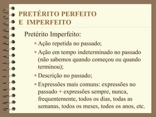 PRETÉRITO PERFEITO
E IMPERFEITO
Pretérito Imperfeito:
• Ação repetida no passado;
• Ação em tempo indeterminado no passado
(não sabemos quando começou ou quando
terminou);
• Descrição no passado;
• Expressões mais comuns: expressões no
passado + expressões sempre, nunca,
frequentemente, todos os dias, todas as
semanas, todos os meses, todos os anos, etc.
 
