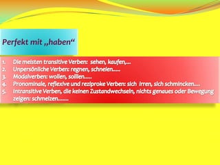 Perfekt mit „haben“Die meisten transitive Verben:  sehen, kaufen,...Unpersönliche Verben: regnen, schneien.....Modalverben: wollen, solllen.....Pronominale, reflexive und reziproke Verben: sich  irren, sich schmincken....Intransitive Verben, die keinen Zustandwechseln, nichts genaues oder Bewegung    zeigen: schmelzen.......