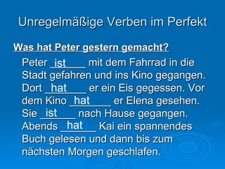 Unregelmäßige Verben im Perfekt Was hat Peter gestern gemacht? Peter ______ mit dem Fahrrad in die Stadt gefahren und ins Kino gegangen. Dort _______ er ein Eis gegessen. Vor dem Kino _______ er Elena gesehen. Sie ______ nach Hause gegangen. Abends ______ Kai ein spannendes Buch gelesen und dann bis zum nächsten Morgen geschlafen. ist hat hat ist hat 