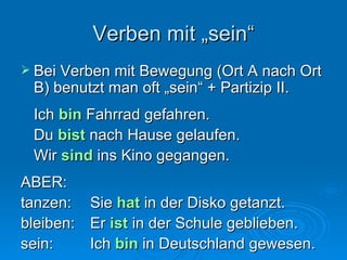 Verben mit „sein“ Bei Verben mit Bewegung (Ort A nach Ort B) benutzt man oft „sein“ + Partizip II. Ich  bin  Fahrrad gefahren. Du  bist  nach Hause gelaufen. Wir  sind  ins Kino gegangen. ABER: tanzen: Sie  hat  in der Disko getanzt. bleiben: Er  ist  in der Schule geblieben. sein: Ich  bin  in Deutschland gewesen. 