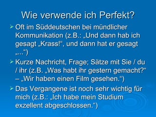 Wie verwende ich Perfekt? Oft im Süddeutschen bei mündlicher Kommunikation (z.B.: „Und dann hab ich gesagt „Krass!“, und dann hat er gesagt „...“) Kurze Nachricht, Frage; Sätze mit Sie / du / ihr (z.B. „Was habt ihr gestern gemacht?“ – „Wir haben einen Film gesehen.“) Das Vergangene ist noch sehr wichtig für mich (z.B.: „Ich habe mein Studium exzellent abgeschlossen.“) 