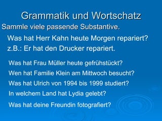 Grammatik und Wortschatz Sammle viele passende Substantive. Was hat Herr Kahn heute Morgen repariert? z.B.: Er hat den Drucker repariert. Was hat Frau Müller heute gefrühstückt? Wen hat Familie Klein am Mittwoch besucht? Was hat Ulrich von 1994 bis 1999 studiert? In welchem Land hat Lydia gelebt? Was hat deine Freundin fotografiert? 