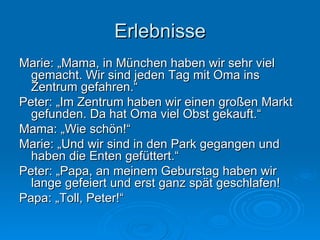 Erlebnisse Marie: „Mama, in München haben wir sehr viel gemacht. Wir sind jeden Tag mit Oma ins Zentrum gefahren.“  Peter: „Im Zentrum haben wir einen großen Markt gefunden. Da hat Oma viel Obst gekauft.“  Mama: „Wie schön!“ Marie: „Und wir sind in den Park gegangen und haben die Enten gefüttert.“  Peter: „Papa, an meinem Geburstag haben wir lange gefeiert und erst ganz spät geschlafen! Papa: „Toll, Peter!“ 