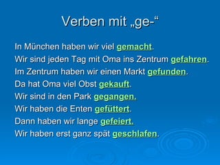 Verben mit „ge-“ In München haben wir viel  gemacht .  Wir sind jeden Tag mit Oma ins Zentrum  gefahren . Im Zentrum haben wir einen Markt  gefunden .  Da hat Oma viel Obst  gekauft . Wir sind in den Park  gegangen. Wir haben die Enten  gefüttert .  Dann haben wir lange  gefeiert.   Wir haben erst ganz spät  geschlafen . 
