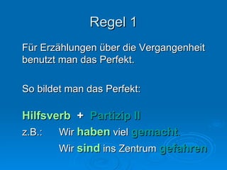 Regel 1 Für Erzählungen über die Vergangenheit benutzt man das Perfekt. So bildet man das Perfekt: Hilfsverb   +  Partizip II z.B.:  Wir  haben  viel  gemacht . Wir  sind   ins Zentrum   gefahren 
