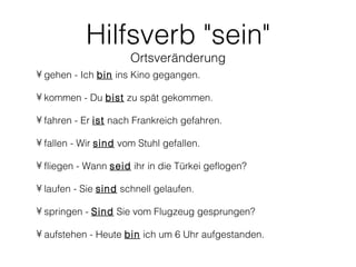 Hilfsverb "sein"
                      Ortsveränderung
• gehen - Ich bin ins Kino gegangen.

• kommen - Du bist zu spät gekommen.

• fahren - Er ist nach Frankreich gefahren.

• fallen - Wir sind vom Stuhl gefallen.

• fliegen - Wann seid ihr in die Türkei geflogen?

• laufen - Sie sind schnell gelaufen.

• springen - Sind Sie vom Flugzeug gesprungen?

• aufstehen - Heute bin ich um 6 Uhr aufgestanden.
 
