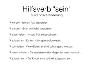 Hilfsverb "sein"
                  Zustandsveränderung

• werden - Ich bin Arzt geworden.

• sterben - Er ist an Krebs gestorben.

• einschlafen - Ihr seid früh eingeschlafen.

• aufwachen - Du bist nicht gern aufgewacht.

• schmelzen - Viele Gletscher sind schon geschmolzen.

• verschwinden - Die Assistentin der Magier ist verschwunden.

• aufwachsen - Die Kinder sind schnell aufgewachsen.
 