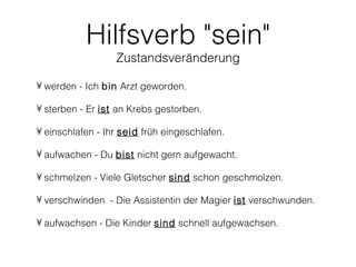 Hilfsverb "sein"
                  Zustandsveränderung

• werden - Ich bin Arzt geworden.

• sterben - Er ist an Krebs gestorben.

• einschlafen - Ihr seid früh eingeschlafen.

• aufwachen - Du bist nicht gern aufgewacht.

• schmelzen - Viele Gletscher sind schon geschmolzen.

• verschwinden - Die Assistentin der Magier ist verschwunden.

• aufwachsen - Die Kinder sind schnell aufgewachsen.
 