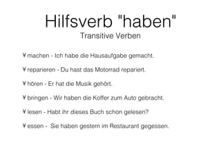 Hilfsverb "haben"
                     Transitive Verben

• machen - Ich habe die Hausaufgabe gemacht.

• reparieren - Du hast das Motorrad repariert.

• hören - Er hat die Musik gehört.

• bringen - Wir haben die Koffer zum Auto gebracht.

• lesen - Habt ihr dieses Buch schon gelesen?

• essen - Sie haben gestern im Restaurant gegessen.
 