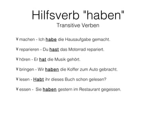 Hilfsverb "haben"
                     Transitive Verben

• machen - Ich habe die Hausaufgabe gemacht.

• reparieren - Du hast das Motorrad repariert.

• hören - Er hat die Musik gehört.

• bringen - Wir haben die Koffer zum Auto gebracht.

• lesen - Habt ihr dieses Buch schon gelesen?

• essen - Sie haben gestern im Restaurant gegessen.
 