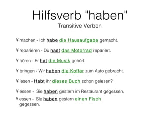Hilfsverb "haben"
                    Transitive Verben

• machen - Ich habe die Hausaufgabe gemacht.

• reparieren - Du hast das Motorrad repariert.

• hören - Er hat die Musik gehört.

• bringen - Wir haben die Koffer zum Auto gebracht.

• lesen - Habt ihr dieses Buch schon gelesen?

• essen - Sie haben gestern im Restaurant gegessen.
• essen - Sie haben gestern einen Fisch
  gegessen.
 