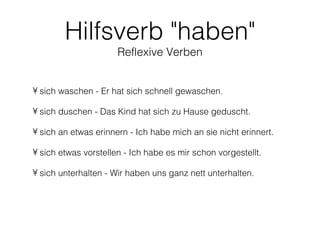 Hilfsverb "haben"
                      Reflexive Verben


• sich waschen - Er hat sich schnell gewaschen.

• sich duschen - Das Kind hat sich zu Hause geduscht.

• sich an etwas erinnern - Ich habe mich an sie nicht erinnert.

• sich etwas vorstellen - Ich habe es mir schon vorgestellt.

• sich unterhalten - Wir haben uns ganz nett unterhalten.
 