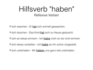 Hilfsverb "haben"
                     Reflexive Verben


• sich waschen - Er hat sich schnell gewaschen.

• sich duschen - Das Kind hat sich zu Hause geduscht.

• sich an etwas erinnern - Ich habe mich an sie nicht erinnert.

• sich etwas vorstellen - Ich habe es mir schon vorgestellt.

• sich unterhalten - Wir haben uns ganz nett unterhalten.
 