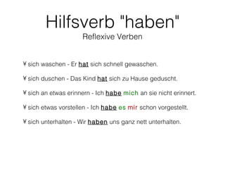 Hilfsverb "haben"
                     Reflexive Verben


• sich waschen - Er hat sich schnell gewaschen.

• sich duschen - Das Kind hat sich zu Hause geduscht.

• sich an etwas erinnern - Ich habe mich an sie nicht erinnert.

• sich etwas vorstellen - Ich habe es mir schon vorgestellt.

• sich unterhalten - Wir haben uns ganz nett unterhalten.
 
