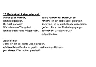 27. Perfekt mit haben oder sein
haben (alle Verben) sein (Verben der Bewegung)
Ich habe gelesen. fahren: Ich bin in die Stadt gefahren.
Du hast telefoniert. kommen:Sie ist nach Hause gekommen.
Wir haben ein Tier geholt. gehen: Sie ist ins Tierheim gegangen.
Ich habe den Hund mitgebracht. aufstehen: Er ist um 8 Uhr
aufgestanden.
Ausnahmen:
sein: Ich bin bei Tante Lisa gewesen.
bleiben: Mein Bruder ist gestern zu Hause geblieben.
passieren: Was ist hier passiert?
 
